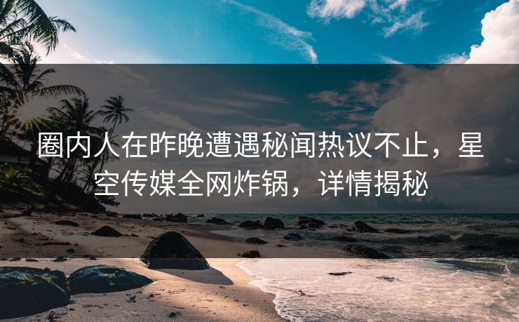 圈内人在昨晚遭遇秘闻热议不止，星空传媒全网炸锅，详情揭秘
