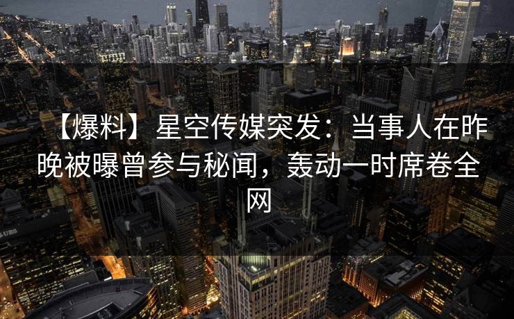 【爆料】星空传媒突发：当事人在昨晚被曝曾参与秘闻，轰动一时席卷全网