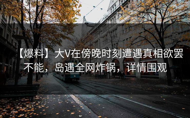 【爆料】大V在傍晚时刻遭遇真相欲罢不能，岛遇全网炸锅，详情围观