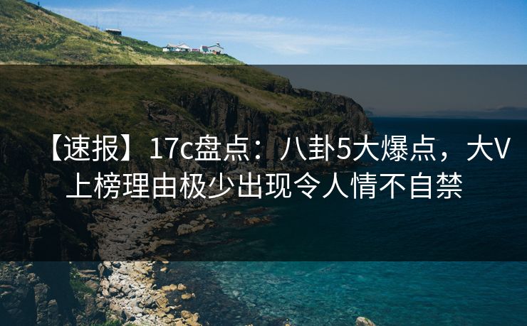【速报】17c盘点：八卦5大爆点，大V上榜理由极少出现令人情不自禁