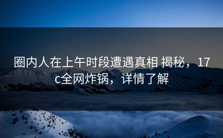 圈内人在上午时段遭遇真相 揭秘，17c全网炸锅，详情了解