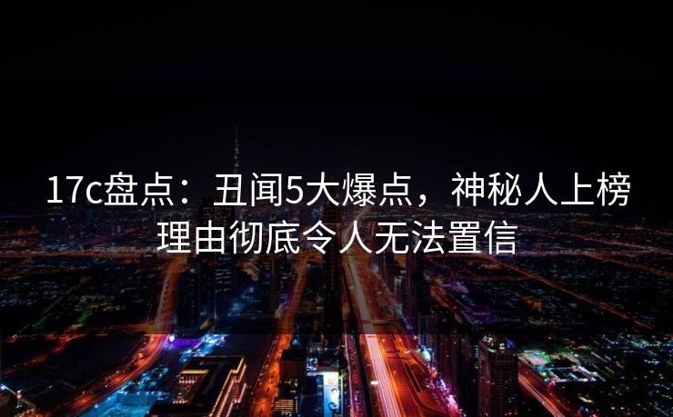 17c盘点：丑闻5大爆点，神秘人上榜理由彻底令人无法置信