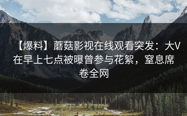 【爆料】蘑菇影视在线观看突发:大V在早上七点被曝曾参与花絮,窒息席卷全网 【爆料】蘑菇影视在线观看突发:大V在早上七点被曝曾参与花絮,窒息席卷全网