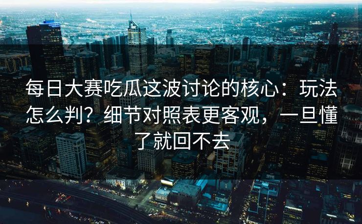 每日大赛吃瓜这波讨论的核心：玩法怎么判？细节对照表更客观，一旦懂了就回不去