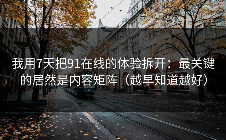 我用7天把91在线的体验拆开：最关键的居然是内容矩阵（越早知道越好）