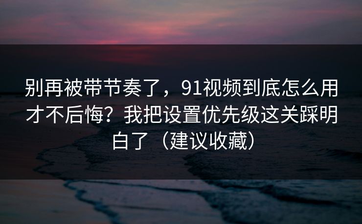 别再被带节奏了,91视频到底怎么用才不后悔?我把设置优先级这关踩明白了(建议收藏) 别再被带节奏了,91视频到底怎么用才不后悔?我把设置优先级这关踩明白了(建议收藏)