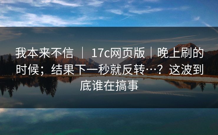 我本来不信 ｜ 17c网页版｜晚上刷的时候；结果下一秒就反转…？这波到底谁在搞事