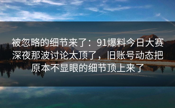 被忽略的细节来了：91爆料今日大赛深夜那波讨论太顶了，旧账号动态把原本不显眼的细节顶上来了