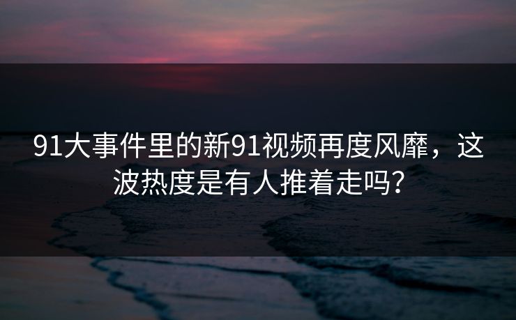 91大事件里的新91视频再度风靡,这波热度是有人推着走吗? 91大事件里的新91视频再度风靡,这波热度是有人推着走吗?
