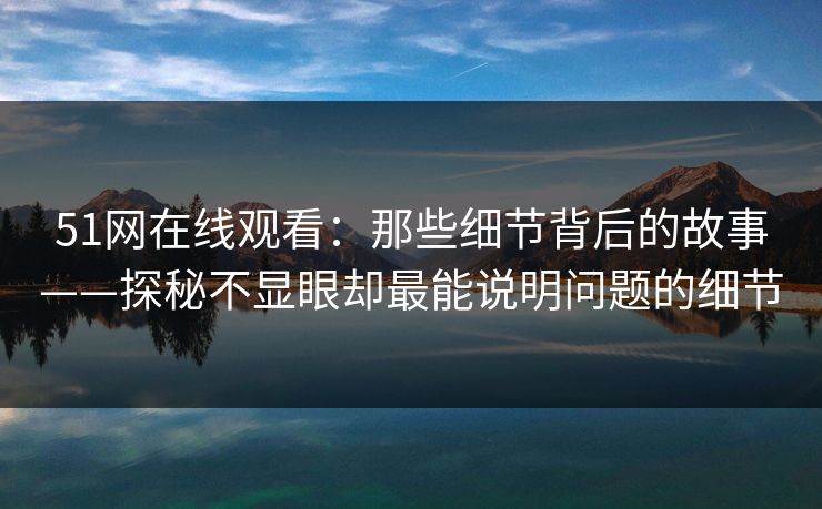 51网在线观看:那些细节背后的故事——探秘不显眼却最能说明问题的细节 51网在线观看:那些细节背后的故事——探秘不显眼却最能说明问题的细节