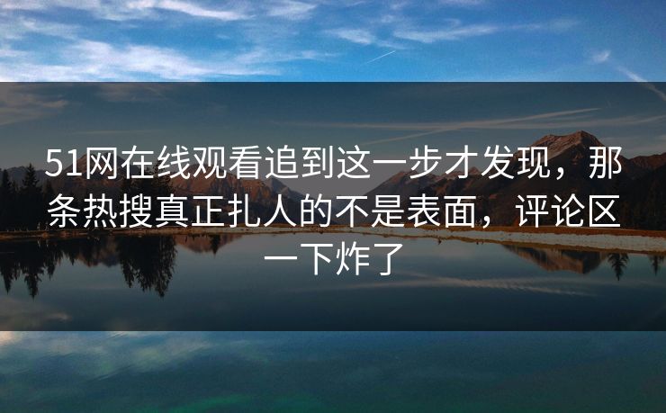 51网在线观看追到这一步才发现，那条热搜真正扎人的不是表面，评论区一下炸了