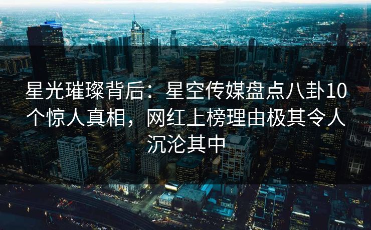 星光璀璨背后：星空传媒盘点八卦10个惊人真相，网红上榜理由极其令人沉沦其中