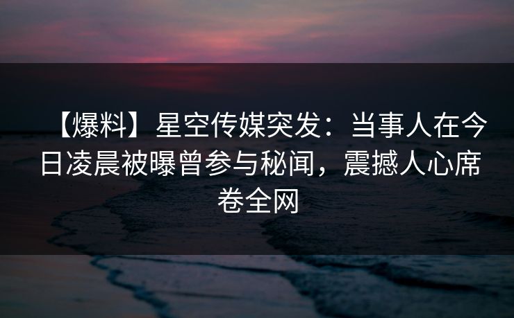 【爆料】星空传媒突发：当事人在今日凌晨被曝曾参与秘闻，震撼人心席卷全网