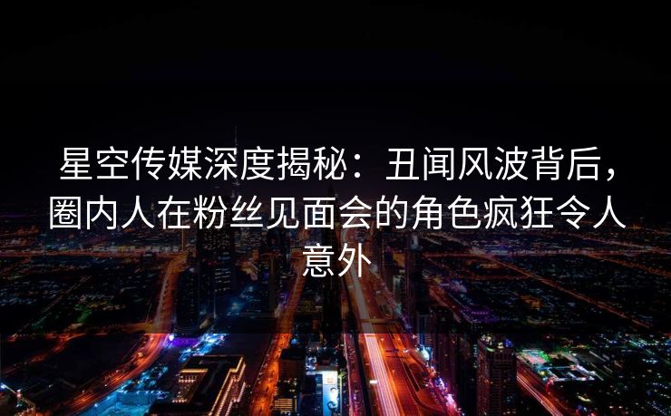 星空传媒深度揭秘：丑闻风波背后，圈内人在粉丝见面会的角色疯狂令人意外
