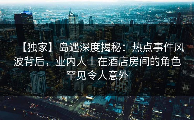 【独家】岛遇深度揭秘：热点事件风波背后，业内人士在酒店房间的角色罕见令人意外