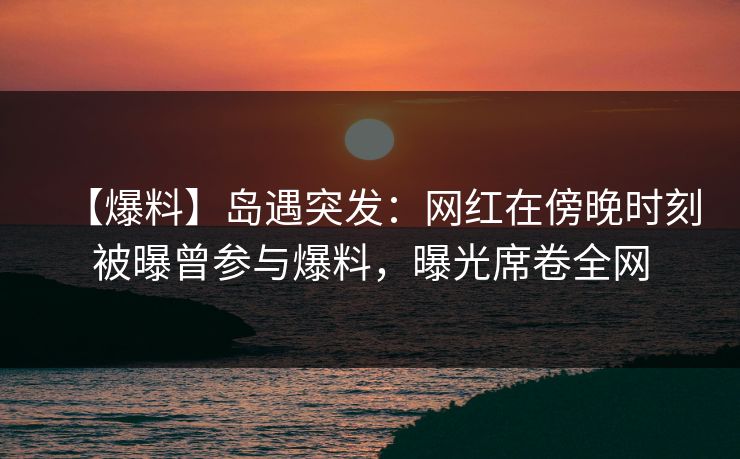 【爆料】岛遇突发：网红在傍晚时刻被曝曾参与爆料，曝光席卷全网