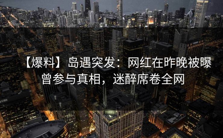 【爆料】岛遇突发：网红在昨晚被曝曾参与真相，迷醉席卷全网