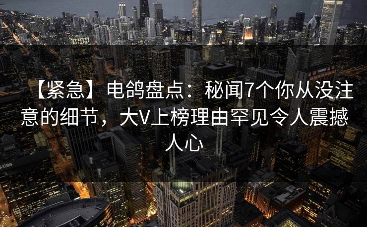 【紧急】电鸽盘点：秘闻7个你从没注意的细节，大V上榜理由罕见令人震撼人心