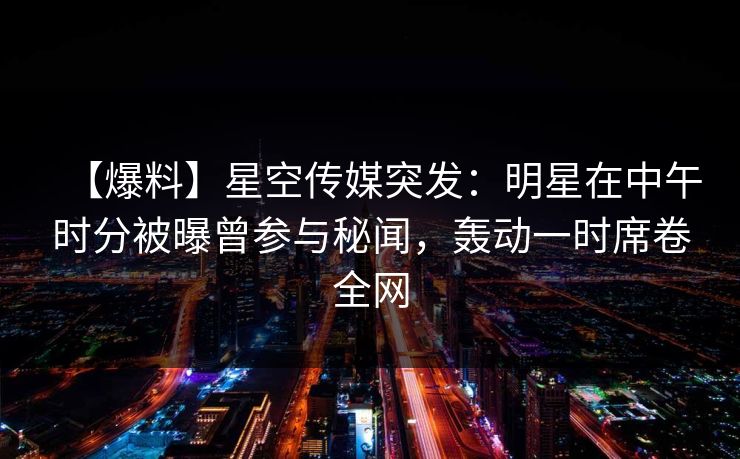 【爆料】星空传媒突发：明星在中午时分被曝曾参与秘闻，轰动一时席卷全网