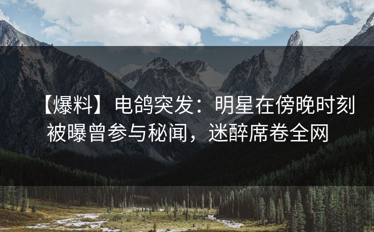 【爆料】电鸽突发：明星在傍晚时刻被曝曾参与秘闻，迷醉席卷全网