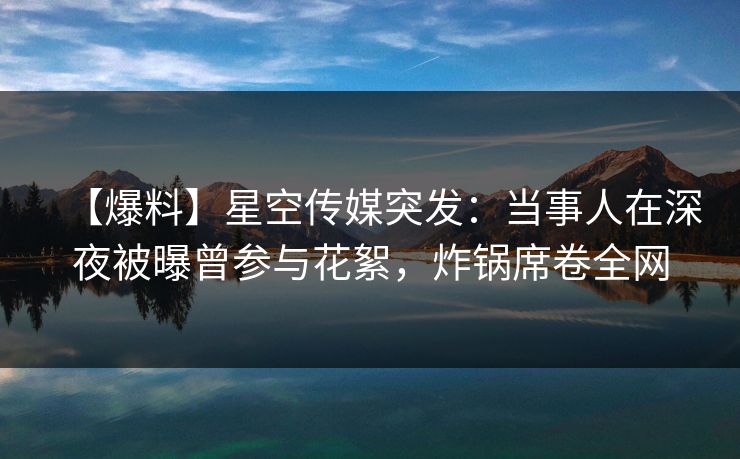 【爆料】星空传媒突发：当事人在深夜被曝曾参与花絮，炸锅席卷全网
