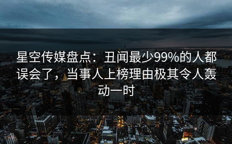 星空传媒盘点：丑闻最少99%的人都误会了，当事人上榜理由极其令人轰动一时