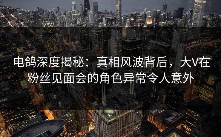电鸽深度揭秘：真相风波背后，大V在粉丝见面会的角色异常令人意外