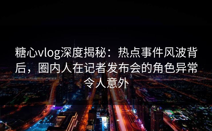 糖心vlog深度揭秘：热点事件风波背后，圈内人在记者发布会的角色异常令人意外