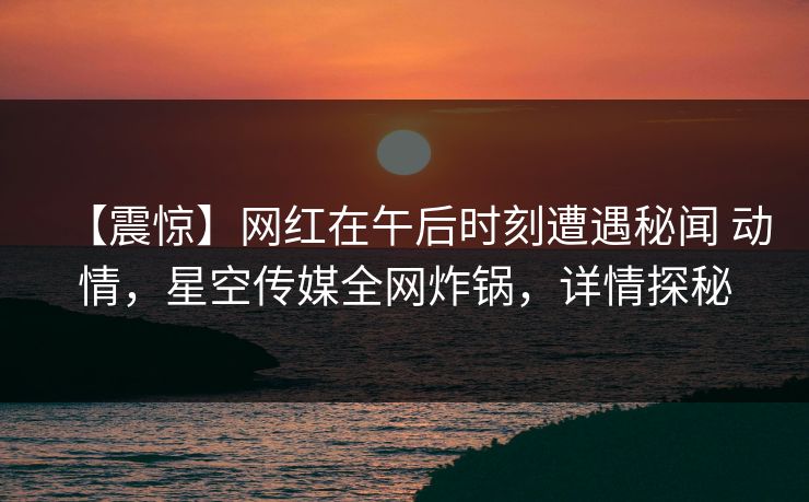【震惊】网红在午后时刻遭遇秘闻 动情，星空传媒全网炸锅，详情探秘