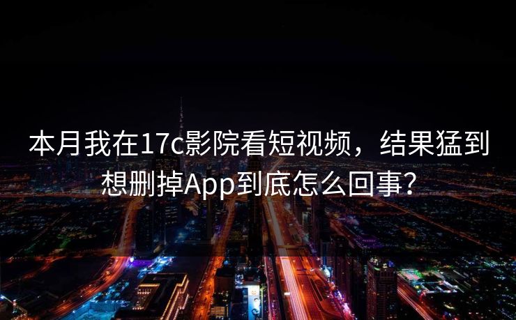 本月我在17c影院看短视频，结果猛到想删掉App到底怎么回事？