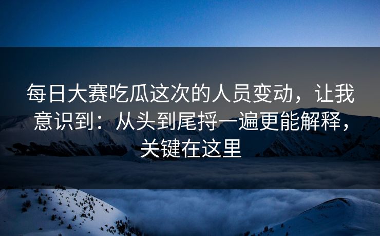 每日大赛吃瓜这次的人员变动，让我意识到：从头到尾捋一遍更能解释，关键在这里