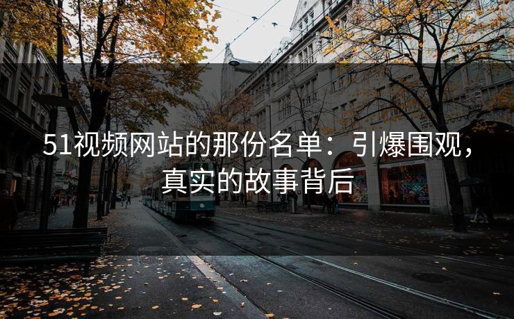 51视频网站的那份名单：引爆围观，真实的故事背后